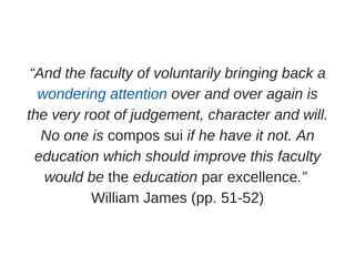 “And the faculty of voluntarily bringing back a
wondering attention over and over again is
the very root of judgement, character and will.
No one is compos sui if he have it not. An
education which should improve this faculty
would be the education par excellence.” 
William James (pp. 51­52)
 