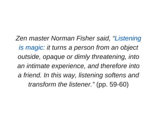 Zen master Norman Fisher said, “Listening
is magic: it turns a person from an object
outside, opaque or dimly threatening, into
an intimate experience, and therefore into
a friend. In this way, listening softens and
transform the listener.” (pp. 59­60)
 