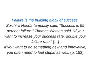 Failure is the building block of success.
Soichiro Honda famously said, “Success is 99
percent failure.” Thomas Watson said, “If you
want to increase your success rate, double your
failure rate.” […]
If you want to do something new and innovative,
you often need to feel stupid as well. (p. 152)
 