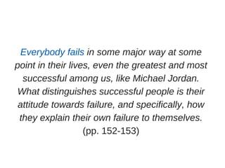 Everybody fails in some major way at some
point in their lives, even the greatest and most
successful among us, like Michael Jordan.
What distinguishes successful people is their
attitude towards failure, and specifically, how
they explain their own failure to themselves.
(pp. 152­153)
 