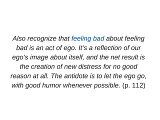 Also recognize that feeling bad about feeling
bad is an act of ego. It’s a reflection of our
ego’s image about itself, and the net result is
the creation of new distress for no good
reason at all. The antidote is to let the ego go,
with good humor whenever possible. (p. 112)
 