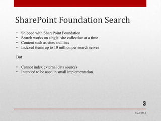 SharePoint Foundation Search
•   Shipped with SharePoint Foundation
•   Search works on single site collection at a time
•   Content such as sites and lists
•   Indexed items up to 10 million per search server

But

• Cannot index external data sources
• Intended to be used in small implementation.




                                                             3
                                                       4/22/2012
 