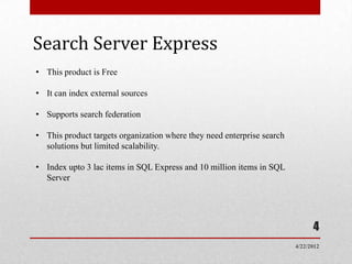 Search Server Express
• This product is Free

• It can index external sources

• Supports search federation

• This product targets organization where they need enterprise search
  solutions but limited scalability.

• Index upto 3 lac items in SQL Express and 10 million items in SQL
  Server




                                                                              4
                                                                        4/22/2012
 