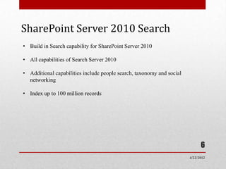 SharePoint Server 2010 Search
• Build in Search capability for SharePoint Server 2010

• All capabilities of Search Server 2010

• Additional capabilities include people search, taxonomy and social
  networking

• Index up to 100 million records




                                                                             6
                                                                       4/22/2012
 
