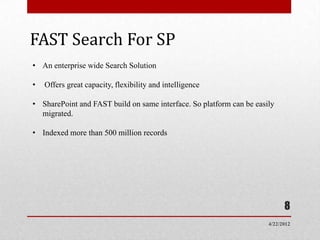 FAST Search For SP
• An enterprise wide Search Solution

•   Offers great capacity, flexibility and intelligence

• SharePoint and FAST build on same interface. So platform can be easily
  migrated.

• Indexed more than 500 million records




                                                                            8
                                                                      4/22/2012
 