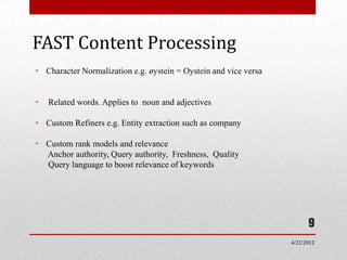 FAST Content Processing
• Character Normalization e.g. øystein = Oystein and vice versa


•   Related words. Applies to noun and adjectives

• Custom Refiners e.g. Entity extraction such as company

• Custom rank models and relevance
  Anchor authority, Query authority, Freshness, Quality
  Query language to boost relevance of keywords




                                                                        9
                                                                  4/22/2012
 