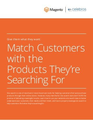 Match Customers
with the
Products They’re
Searching For
Give them what they want:
Site search is one of merchants’ most important tools for helping customers find and purchase
products through their online stores. However, many merchants’ site search tools don’t fulfill the
promise of delivering meaningful results. Learn how to use your website’s site search data to better
understand your customers, their needs and their intent, and how to properly leverage site search to
help customers find what they’re searching for.
 