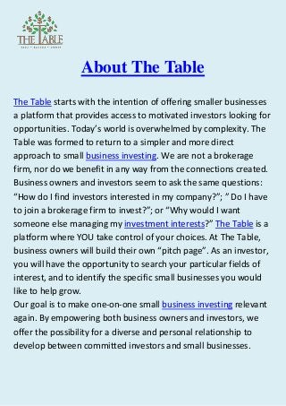 About The Table
The Table starts with the intention of offering smaller businesses
a platform that provides access to motivated investors looking for
opportunities. Today’s world is overwhelmed by complexity. The
Table was formed to return to a simpler and more direct
approach to small business investing. We are not a brokerage
firm, nor do we benefit in any way from the connections created.
Business owners and investors seem to ask the same questions:
“How do I find investors interested in my company?”; ” Do I have
to join a brokerage firm to invest?”; or “Why would I want
someone else managing my investment interests?” The Table is a
platform where YOU take control of your choices. At The Table,
business owners will build their own “pitch page”. As an investor,
you will have the opportunity to search your particular fields of
interest, and to identify the specific small businesses you would
like to help grow.
Our goal is to make one-on-one small business investing relevant
again. By empowering both business owners and investors, we
offer the possibility for a diverse and personal relationship to
develop between committed investors and small businesses.
 