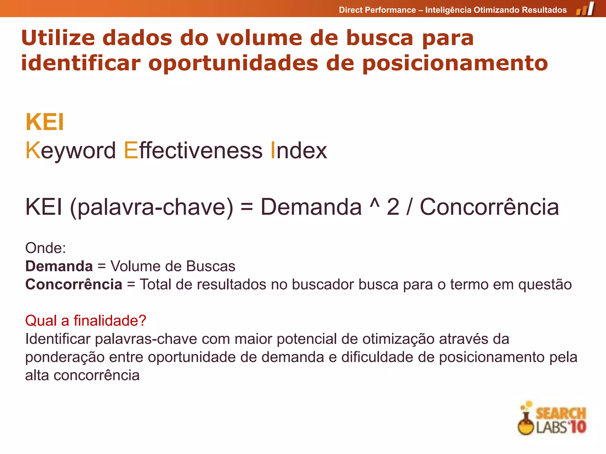 Direct Performance – Inteligência Otimizando Resultados


Utilize dados do volume de busca para
identificar oportunidades de posicionamento

KEI
Keyword Effectiveness Index

KEI (palavra-chave) = Demanda ^ 2 / Concorrência
Onde:
Demanda = Volume de Buscas
Concorrência = Total de resultados no buscador busca para o termo em questão

Qual a finalidade?
Identificar palavras-chave com maior potencial de otimização através da
ponderação entre oportunidade de demanda e dificuldade de posicionamento pela
alta concorrência
 