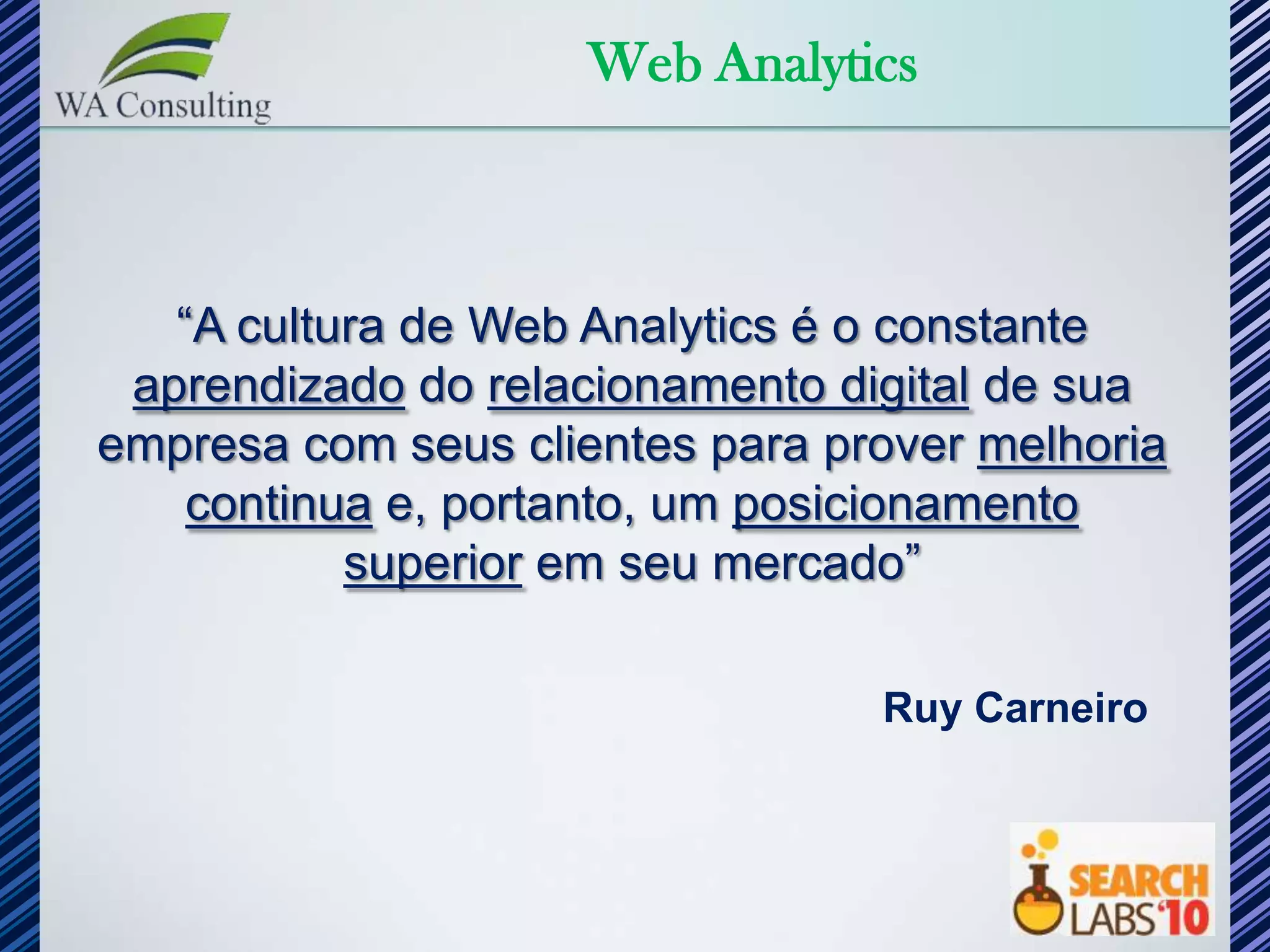 Web Analytics



   “A cultura de Web Analytics é o constante
 aprendizado do relacionamento digital de sua
empresa com seus clientes para prover melhoria
    continua e, portanto, um posicionamento
           superior em seu mercado”

                                 Ruy Carneiro
 