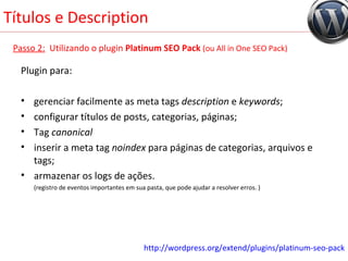 Títulos e Description Passo 2:   Utilizando o plugin  Platinum SEO Pack   (ou All in One SEO Pack) Plugin para: gerenciar facilmente as meta tags  description  e  keywords ; configurar títulos de posts, categorias, páginas; Tag  canonical inserir a meta tag  noindex  para páginas de categorias, arquivos e tags; armazenar os logs de ações. (registro de eventos importantes em sua pasta, que pode ajudar a resolver erros. ) http://wordpress.org/extend/plugins/platinum-seo-pack 