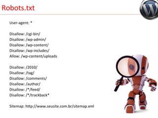 Robots.txt User-agent: * Disallow: /cgi-bin/ Disallow: /wp-admin/ Disallow: /wp-content/ Disallow: /wp-includes/ Allow: /wp-content/uploads Disallow: /2010/ Disallow: /tag/  Disallow: /comments/ Disallow: /author/ Disallow: /*/feed/ Disallow: /*/trackback* Sitemap: http://www.seusite.com.br/sitemap.xml 