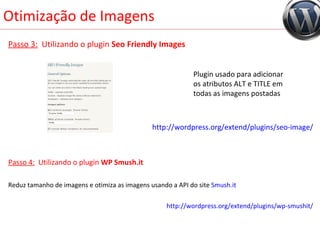 Otimização de Imagens Passo 3:   Utilizando o plugin  Seo Friendly Images Passo 4:   Utilizando o plugin  WP Smush.it Reduz tamanho de imagens e otimiza as imagens usando a API do site  Smush.it http://wordpress.org/extend/plugins/wp-smushit/ http://wordpress.org/extend/plugins/seo-image/ Plugin usado para adicionar os atributos ALT e TITLE em todas as imagens postadas 