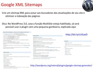 Google XML Sitemaps Crie um sitemap XML para avisar aos buscadores das atualizações de seu site e otimizar a indexação das páginas Dica: No WordPress 3.0, caso a função MultiSite esteja habilitada, só será possível usar o plugin com uma pequena gambiarra, explicada aqui http://bit.ly/cUEaoO http://wordpress.org/extend/plugins/google-sitemap-generator/ 