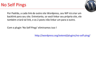No Self Pings Por Padrão, a cada link de outro site Wordpress, seu WP irá criar um backlink para seu site. Entretanto, se você linkar seu próprio site, ele também criará tal link, e os 2 posts irão linkar um para o outro. Com o plugin ‘No Self Pings’ eliminamos isso ! http://wordpress.org/extend/plugins/no-self-ping/ 