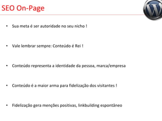 SEO On-Page Sua meta é ser autoridade no seu nicho ! Vale lembrar sempre: Conteúdo é Rei ! Conteúdo representa a identidade da pessoa, marca/empresa Conteúdo é a maior arma para fidelização dos visitantes ! Fidelização gera menções positivas, linkbuilding espontâneo 
