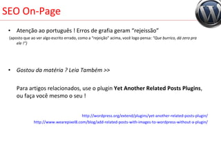 SEO On-Page Atenção ao português ! Erros de grafia geram “rejeissão”  (aposto que ao ver algo escrito errado, como a “rejeição” acima, você logo pensa:  “Que burrico, dá zero pra ele !”) Gostou da matéria ? Leia Também >>   Para artigos relacionados, use o plugin  Yet Another Related Posts Plugins , ou faça você mesmo o seu ! http://wordpress.org/extend/plugins/yet-another-related-posts-plugin/ http://www.wearepixel8.com/blog/add-related-posts-with-images-to-wordpress-without-a-plugin/ 