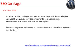 SEO On-Page W3 Total Cache W3 Total Cache é um plugin de cache estático para o WordPress. Ele gera arquivos HTML que são servidos diretamente pelo Apache, sem processamento de scripts PHP relativamente pesado.  Ao utilizar plugins de cache você vai acelerar o seu blog WordPress de forma significativa. http://wordpress.org/extend/plugins/ w3-total- cache/ 