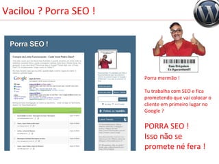 Vacilou ? Porra SEO ! Porra mermão !  Tu trabalha com SEO e fica prometendo que vai colocar o cliente em primeiro lugar no Google ?  PORRA SEO !  Isso não se promete né fera ! 