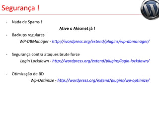 Segurança ! Nada de Spams ! Ative o Akismet já !  Backups regulares WP-DBManager -  http://wordpress.org/extend/plugins/wp-dbmanager/ Segurança contra ataques brute force Login Lockdown -  http://wordpress.org/extend/plugins/login-lockdown/ Otimização de BD Wp-Optimize -  http://wordpress.org/extend/plugins/wp-optimize/ 
