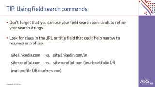 Copyright © 2021ADP, Inc.
TIP: Using field search commands
• Don't forget that you can use your field search commands to refine
your search strings.
• Look for clues in the URL or title field that could help narrow to
resumes or profiles.
site:linkedin.com vs. site:linkedin.com/in
site:coroflot.com vs. site:coroflot.com (inurl:portfolio OR
inurl:profile OR inurl:resume)
 