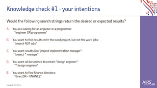 Copyright © 2021ADP, Inc.
Knowledge check #1 - your intentions
Would the following search strings return the desired or expected results?
A. You are looking for an engineer or a programmer:
“engineer OR programmer”
B. You want to find results with the word project, but not the word jobs:
“project NOT jobs”
C. You want results like “project implementation manager”:
“project * manager”
D. You want all documents to contain “design engineer”:
“* design engineer”
E. You want to find finance directors:
“directOR - FINANCE”
 