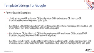 Copyright © 2021ADP, Inc.
Template Strings for Google
• PowerSearch Examples:
• (intitle:resume OR intitle:cv OR intitle:vitae OR inurl:resume OR inurl:cv OR
inurl:vitae) keyword keyword -jobs -jobs
• (intitle:bio OR intitle:”about me” OR intitle:profile OR intitle:homepage OR inurl:bio OR
inurl:”about me” OR inurl:profile OR inurl:homepage)
• (intitle:team OR intitle:staff OR intitle:employees OR inurl:team OR inurl:staff OR
inurl:employees) (keyword OR keyword) keyword
• (intitle:executives OR intitle:officers OR intitle:leadership OR intitle:management OR
inurl:executives OR inurl:officers OR inurl:leadership OR inurl:management) -job -jobs
 