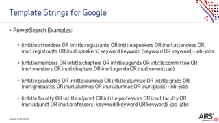 Copyright © 2021ADP, Inc.
Template Strings for Google
• PowerSearch Examples:
• (intitle:attendees OR intitle:registrants OR intitle:speakers OR inurl:attendees OR
inurl:registrants OR inurl:speakers) keyword keyword (keyword OR keyword) -job -jobs
• (intitle:members OR intitle:chapters OR intitle:agenda OR intitle:committee OR
inurl:members OR inurl:chapters OR inurl:agenda OR inurl:committee)
• (intitle:graduates OR intitle:alumnus OR intitle:alumnae OR intitle:grads OR
inurl:graduates OR inurl:alumnus OR inurl:alumnae OR inurl:grads) -job -jobs
• (intitle:faculty OR intitle:adjunct OR intitle:professors OR inurl:faculty OR
inurl:adjunct OR inurl:professors) keyword (keyword OR keyword) -job -jobs
 