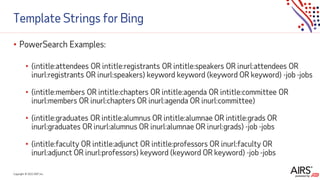 Copyright © 2021ADP, Inc.
Template Strings for Bing
• PowerSearch Examples:
• (intitle:attendees OR intitle:registrants OR intitle:speakers OR inurl:attendees OR
inurl:registrants OR inurl:speakers) keyword keyword (keyword OR keyword) -job -jobs
• (intitle:members OR intitle:chapters OR intitle:agenda OR intitle:committee OR
inurl:members OR inurl:chapters OR inurl:agenda OR inurl:committee)
• (intitle:graduates OR intitle:alumnus OR intitle:alumnae OR intitle:grads OR
inurl:graduates OR inurl:alumnus OR inurl:alumnae OR inurl:grads) -job -jobs
• (intitle:faculty OR intitle:adjunct OR intitle:professors OR inurl:faculty OR
inurl:adjunct OR inurl:professors) keyword (keyword OR keyword) -job -jobs
 