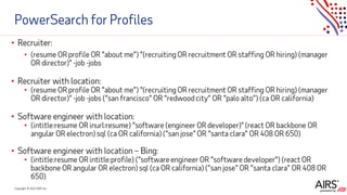 Copyright © 2021ADP, Inc.
PowerSearch for Profiles
• Recruiter:
• (resume OR profile OR “about me”) “(recruiting OR recruitment OR staffing OR hiring) (manager
OR director)” -job -jobs
• Recruiter with location:
• (resume OR profile OR “about me”) “(recruiting OR recruitment OR staffing OR hiring) (manager
OR director)” -job -jobs (“san francisco” OR “redwood city” OR “palo alto”) (ca OR california)
• Software engineer with location:
• (intitle:resume OR inurl:resume) “software (engineer OR developer)” (react OR backbone OR
angular OR electron) sql (ca OR california) (“san jose” OR “santa clara” OR 408 OR 650)
• Software engineer with location – Bing:
• (intitle:resume OR intitle:profile) (“softwareengineer OR “software developer”) (react OR
backbone OR angular OR electron) sql (ca OR california) (“san jose” OR “santa clara” OR 408 OR
650)
 