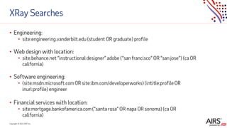 Copyright © 2021ADP, Inc.
XRay Searches
• Engineering:
• site:engineering.vanderbilt.edu (student OR graduate) profile
• Web design with location:
• site:behance.net “instructional designer” adobe (“san francisco” OR “san jose”) (ca OR
california)
• Software engineering:
• (site:msdn.microsoft.com OR site:ibm.com/developerworks) (intitle:profile OR
inurl:profile) engineer
• Financial services with location:
• site:mortgage.bankofamerica.com (“santa rosa” OR napa OR sonoma) (ca OR
california)
 