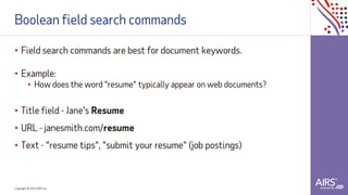 Copyright © 2021ADP, Inc.
Boolean field search commands
• Field search commands are best for document keywords.
• Example:
• How does the word "resume" typically appear on web documents?
• Title field - Jane's Resume
• URL - janesmith.com/resume
• Text - "resume tips", "submit your resume" (job postings)
 