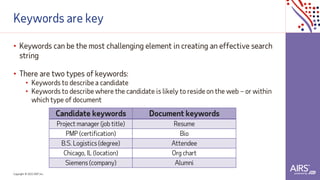 Copyright © 2021ADP, Inc.
Keywords are key
• Keywords can be the most challenging element in creating an effective search
string
• There are two types of keywords:
• Keywords to describe a candidate
• Keywords to describe where the candidate is likely to reside on the web – or within
which type of document
Candidate keywords Document keywords
Project manager (job title) Resume
PMP (certification) Bio
B.S. Logistics (degree) Attendee
Chicago, IL (location) Org chart
Siemens (company) Alumni
 