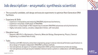 Copyright © 2021ADP, Inc.
Job description - enzymatic synthesis scientist
• The successful candidate, will design and execute experiments to optimize Next Generation DNA
Synthesis.
• Experience & Skills
• Expertise in manipulating and analyzing DNA/RNA polymerase biochemistry.
• Expertise in enzymatic modification of DNA/RNA.
• Experience in using Sanger or NGS sequencing to evaluate DNA/RNA polymerase activity/mechanisms.
• Highly motivated, creative, versatile, independent thinker, self-motivated.
• Education Level
• Requires a MS-Ph.D. in Biochemistry, Chemistry, Molecular Biology, Bioengineering, Physics, Chemical
Engineering, or a related field of study.
• Tasks
• Interface with MAI chemistry and protein engineering groups to devise internal performance specifications to
drive design of template independent DNA/RNA synthesis methods.
• Test and optimize all aspects of template independent DNA synthesis biochemistry/molecular biology.
• Test and optimize prototype enzyme-mediated chemical reactor systemsin collaboration with MAI engineering
group.
 