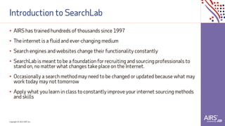 Copyright © 2021ADP, Inc.
Introduction to SearchLab
• AIRS has trained hundreds of thousands since 1997
• The internet is a fluid and ever-changing medium
• Search engines and websites change their functionality constantly
• SearchLab is meant to be a foundation for recruiting and sourcing professionals to
stand on, no matter what changes take place on the Internet.
• Occasionally a search method may need to be changed or updated because what may
work today may not tomorrow
• Apply what you learn in class to constantly improve your internet sourcing methods
and skills
 