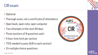 Copyright © 2021ADP, Inc.
CIR exam
• Optional
• Thorough exam, not a certificate of attendance
• Open book, open note, open computer
• Two attempts in the next 60 days
• Three sections of 8 questions each
• 5 hour time limit per section
• 75% needed to pass (6/8 in each section)
• 24 multiple choice questions
 