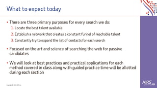 Copyright © 2021ADP, Inc.
What to expect today
• There are three primary purposes for every search we do:
1. Locate the best talent available
2. Establish a network that creates a constant funnel of reachable talent
3. Constantly try to expand the list of contacts for each search
• Focused on the art and science of searching the web for passive
candidates
• We will look at best practices and practical applications for each
method covered in class along with guided practice time will be allotted
during each section
 