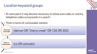 Copyright © 2021ADP, Inc.
Location keyword groups
• At some point it may become necessary to utilize area codes or country
telephone codes as keywords in a search.
• Think in terms of commutable markets
(denver OR "cherry creek" OR 720 OR 303)
(co OR colorado)
Cities and
area codes
State or
abbreviation
 