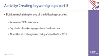 Copyright © 2021ADP, Inc.
Activity: Creating keyword groups part 3
• Build a search string for one of the following scenarios
• Resumes of CPAs in Atlanta
• Org charts of marketing agencies in San Francisco
• Alumni list of civil engineers that graduated before 2015
 