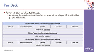 Copyright © 2021ADP, Inc.
PeelBack
• Pay attention to URL addresses.
• A personal document can sometimesbe contained within a larger folder with other
people documents.
https://www.domain.com/people/resumes/JohnDoe
https:// www.domain.com /people /resumes /JohnDoe
PeelBack to /resumes
https://www.domain.com/people/resumes
Click on other resumes
https://www.domain.com/people/resumes/JaneDoe
https:// www.domain.com /people /resumes /JaneDoe
Continue this process
 