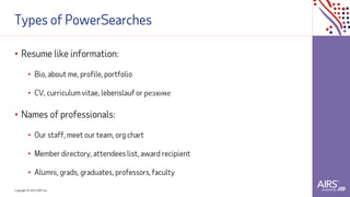 Copyright © 2021ADP, Inc.
Types of PowerSearches
• Resume like information:
• Bio, about me, profile, portfolio
• CV, curriculum vitae, lebenslauf or резюме
• Names of professionals:
• Our staff, meet our team, org chart
• Member directory, attendees list, award recipient
• Alumni, grads, graduates, professors, faculty
 