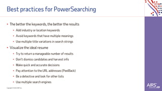 Copyright © 2021ADP, Inc.
Best practices for PowerSearching
• The better the keywords, the better the results
• Add industry or location keywords
• Avoid keywords that have multiple meanings
• Use multiple title variations in search strings
• Visualize the ideal resume
• Try to return a manageable number of results
• Don’t dismiss candidates and harvest info
• Make quick and accurate decisions
• Pay attention to the URL addresses (PeelBack)
• Be a detective and look for other lists
• Use multiple search engines
 