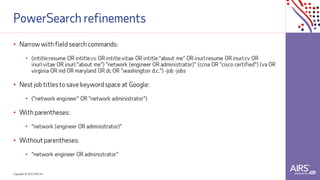 Copyright © 2021ADP, Inc.
PowerSearch refinements
• Narrow with field search commands:
• (intitle:resume OR intitle:cv OR intitle:vitae OR intitle:"about me" OR inurl:resume OR inurl:cv OR
inurl:vitae OR inurl:"about me") "network (engineer OR administrator)" (ccna OR "cisco certified") (va OR
virginia OR md OR maryland OR dc OR "washington d.c.") -job -jobs
• Nest job titles to save keyword space at Google:
• ("network engineer" OR "network administrator")
• With parentheses:
• "network (engineer OR administrator)"
• Without parentheses:
• "network engineer OR administrator"
 