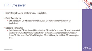 Copyright © 2021ADP, Inc.
TIP: Time saver
• Don't forget to use bookmarks or templates.
• Basic Templates
• (intitle:resume OR intitle:cv OR intitle:vitae OR inurl:resume OR inurl:cv OR
inurl:vitae)
• Specific Templates
• (intitle:resume OR intitle:cv OR intitle:vitae OR intitle:"about me" OR inurl:resume OR
inurl:cv OR inurl:vitae OR inurl:"about me") "network (engineerOR administrator)"
(ccna OR "cisco certified") (va OR virginia OR md OR maryland OR dc OR "washington
d.c.")
 