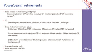 Copyright © 2021ADP, Inc.
PowerSearch refinements
• Exact phrases vs. multiple keyword groups
("marketing director" OR "marketing executive" OR "marketing consultant" OR "marketing
manager")
• Vs.
(marketing OR "public relations") (director OR executive OR consultant OR manager)
• Swap in alternative keyword groups
(intitle:team OR intitle:staff OR intitle:people OR inurl:team OR inurl:staff OR inurl:people)
(intitle:speakers OR intitle:presenters OR intitle:member OR inurl:speakers OR inurl:presenters OR
inurl:member)
(intitle:alumni OR intitle:alumnae OR intitle:graduates OR inurl:alumni OR inurl:alumnae OR
inurl:graduates)
• Use search engine tools
• Filter results to "Past Year"
 