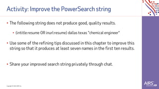 Copyright © 2021ADP, Inc.
Activity: Improve the PowerSearch string
• The following string does not produce good, quality results.
• (intitle:resume OR inurl:resume) dallas texas "chemical engineer"
• Use some of the refining tips discussed in this chapter to improve this
string so that it produces at least seven names in the first ten results.
• Share your improved search string privately through chat.
 