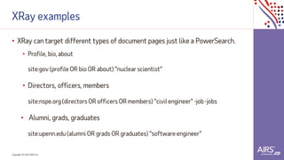 Copyright © 2021ADP, Inc.
XRay examples
• XRay can target different types of document pages just like a PowerSearch.
• Profile, bio, about
site:gov (profile OR bio OR about) "nuclear scientist"
• Directors, officers, members
site:nspe.org(directors OR officers OR members) "civil engineer" -job -jobs
• Alumni, grads, graduates
site:upenn.edu (alumni OR grads OR graduates) "software engineer"
 