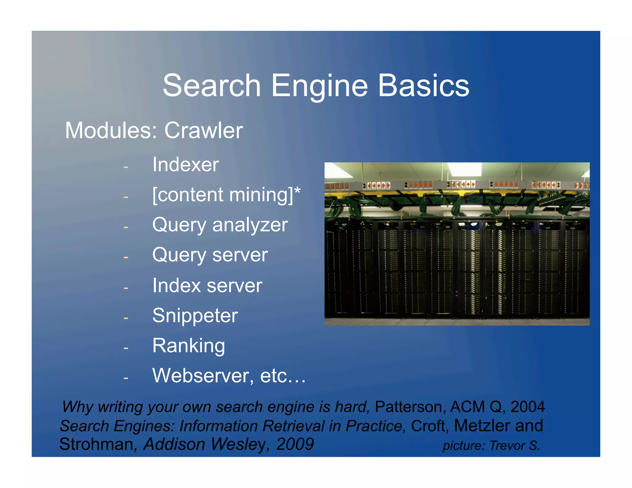 Search Engine Basics
Modules: Crawler
         -    Indexer
         -    [content mining]*
         -    Query analyzer
         -    Query server
         -    Index server
         -    Snippeter
         -    Ranking
         -    Webserver, etc…
Why writing your own search engine is hard, Patterson, ACM Q, 2004
Search Engines: Information Retrieval in Practice, Croft, Metzler and
Strohman, Addison Wesley, 2009                        picture: Trevor S.
 