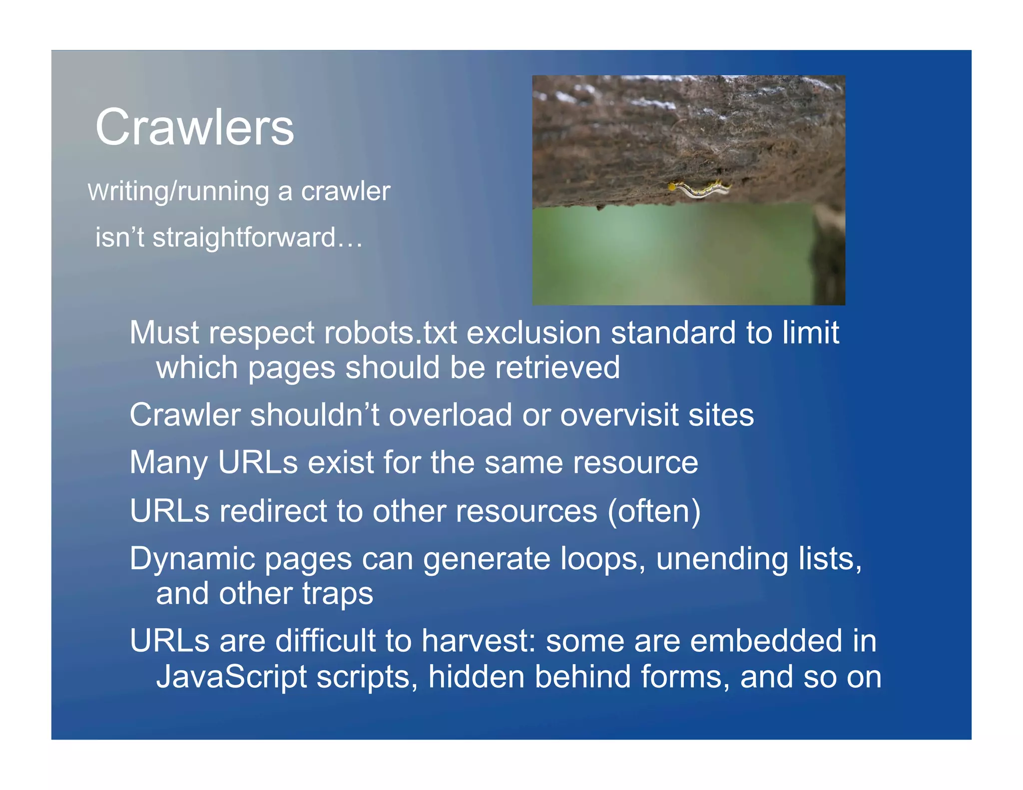 Crawlers
Writing/running   a crawler
isn’t straightforward…


   Must respect robots.txt exclusion standard to limit
    which pages should be retrieved
   Crawler shouldn’t overload or overvisit sites
   Many URLs exist for the same resource
   URLs redirect to other resources (often)
   Dynamic pages can generate loops, unending lists,
    and other traps
   URLs are difficult to harvest: some are embedded in
    JavaScript scripts, hidden behind forms, and so on
 