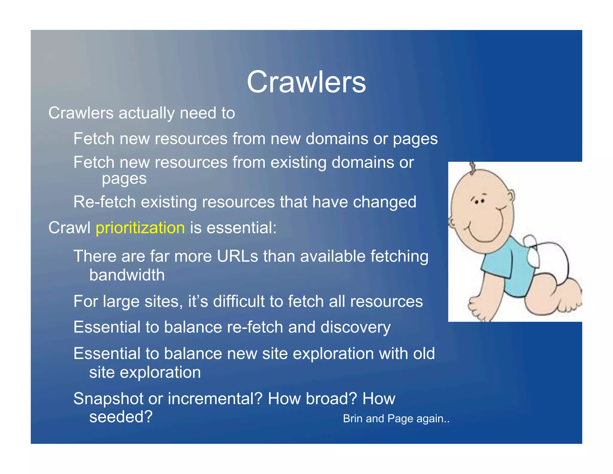 Crawlers
Crawlers actually need to
   Fetch new resources from new domains or pages
   Fetch new resources from existing domains or
       pages
   Re-fetch existing resources that have changed
Crawl prioritization is essential:
   There are far more URLs than available fetching
     bandwidth
   For large sites, it’s difficult to fetch all resources
   Essential to balance re-fetch and discovery
   Essential to balance new site exploration with old
     site exploration
   Snapshot or incremental? How broad? How
     seeded?                        Brin and Page again..
 